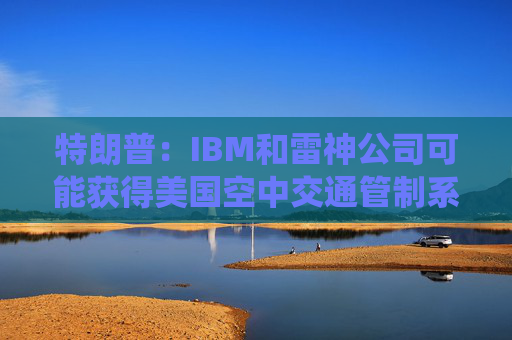 特朗普：IBM和雷神公司可能获得美国空中交通管制系统现代化合同