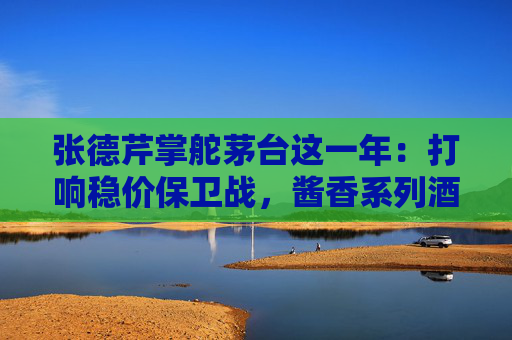张德芹掌舵茅台这一年：打响稳价保卫战，酱香系列酒“上位”，自营电商渠道“二次创业”