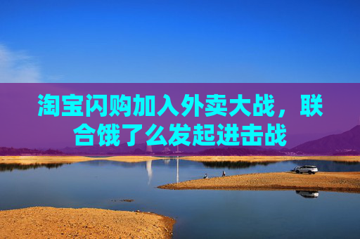 淘宝闪购加入外卖大战，联合饿了么发起进击战