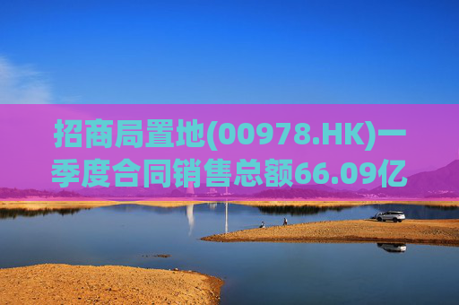 招商局置地(00978.HK)一季度合同销售总额66.09亿元 同比下降0.93%  第1张