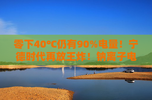 零下40℃仍有90%电量！宁德时代再放王炸！钠离子电池来了，产业化爆发在即？