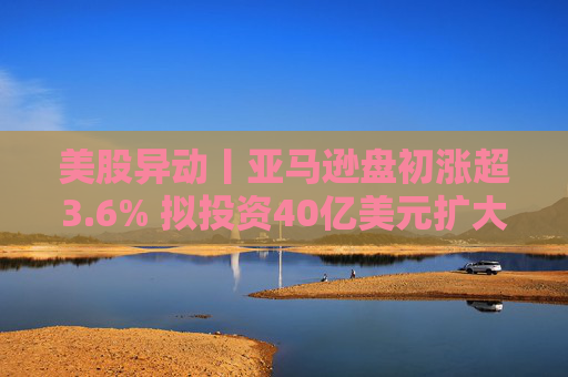 美股异动丨亚马逊盘初涨超3.6% 拟投资40亿美元扩大美国小城镇配送网络
