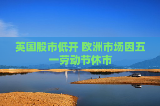 英国股市低开 欧洲市场因五一劳动节休市  第1张