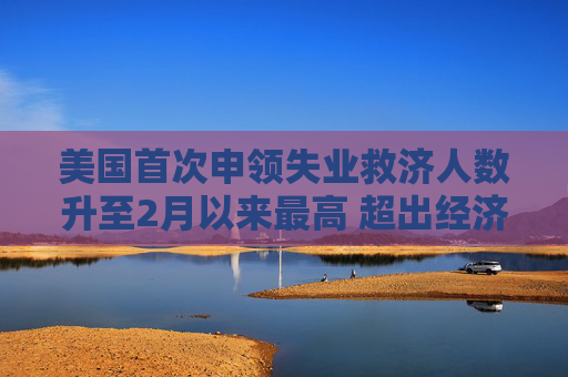 美国首次申领失业救济人数升至2月以来最高 超出经济学家预期