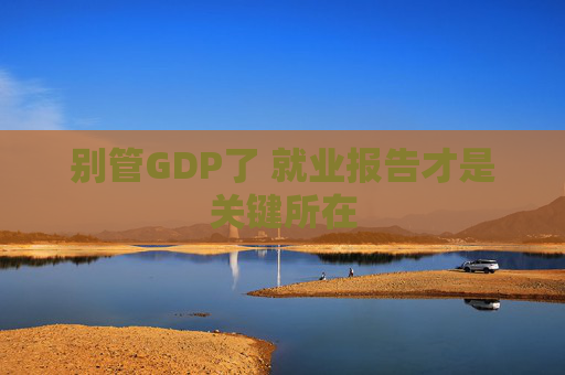 别管GDP了 就业报告才是关键所在