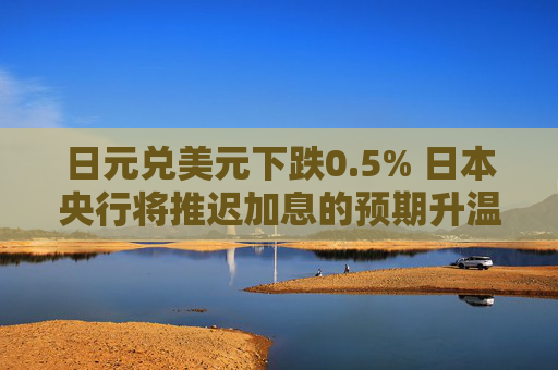 日元兑美元下跌0.5% 日本央行将推迟加息的预期升温