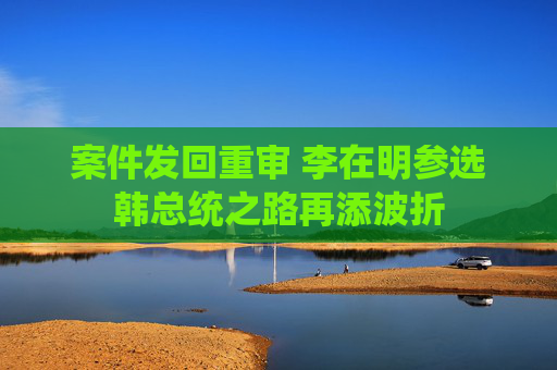 案件发回重审 李在明参选韩总统之路再添波折