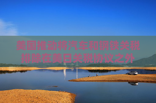 美国推动将汽车和钢铁关税排除在美日关税协议之外