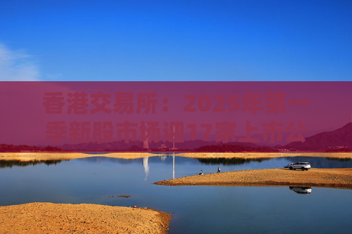 香港交易所：2025年第一季新股市场迎17家上市公司 集资额约177亿港元