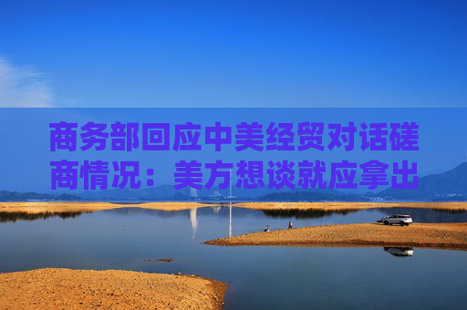 商务部回应中美经贸对话磋商情况：美方想谈就应拿出谈的诚意