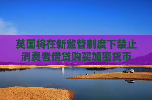 英国将在新监管制度下禁止消费者借贷购买加密货币