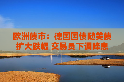 欧洲债市：德国国债随美债扩大跌幅 交易员下调降息押注