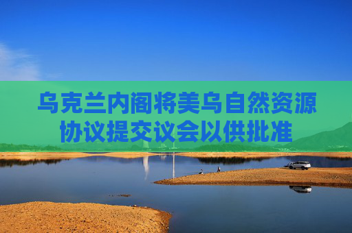 乌克兰内阁将美乌自然资源协议提交议会以供批准