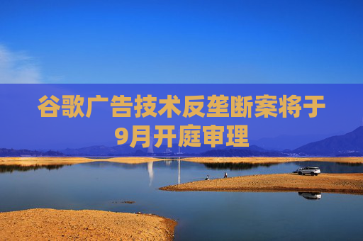 谷歌广告技术反垄断案将于9月开庭审理