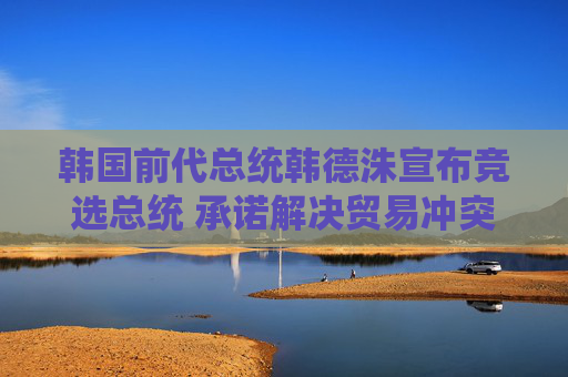 韩国前代总统韩德洙宣布竞选总统 承诺解决贸易冲突并推动修宪
