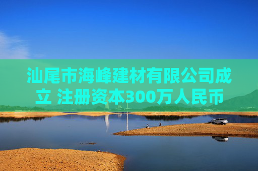 汕尾市海峰建材有限公司成立 注册资本300万人民币
