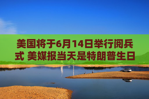 美国将于6月14日举行阅兵式 美媒报当天是特朗普生日