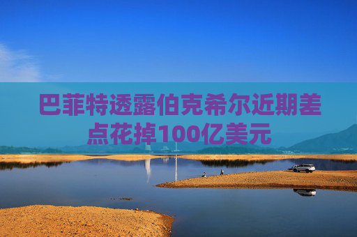 巴菲特透露伯克希尔近期差点花掉100亿美元