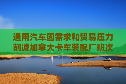 通用汽车因需求和贸易压力削减加拿大卡车装配厂班次