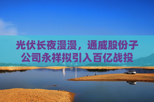 光伏长夜漫漫，通威股份子公司永祥拟引入百亿战投