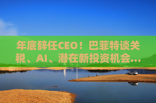 年底辞任CEO！巴菲特谈关税、AI、潜在新投资机会……一文速览十大要点
