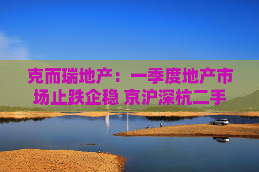 克而瑞地产：一季度地产市场止跌企稳 京沪深杭二手房市场成交同比增17%