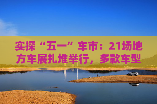 实探“五一”车市：21场地方车展扎堆举行，多款车型趁机“大放价”