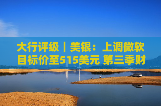 大行评级｜美银：上调微软目标价至515美元 第三季财报与展望强劲