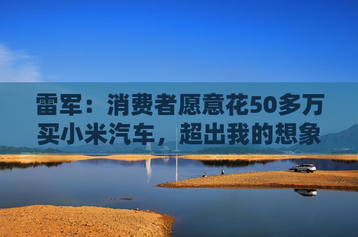 雷军：消费者愿意花50多万买小米汽车，超出我的想象