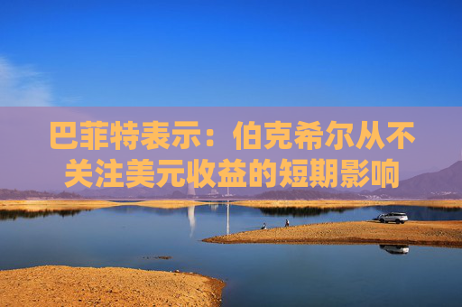 巴菲特表示：伯克希尔从不关注美元收益的短期影响