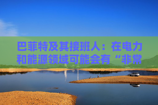 巴菲特及其接班人：在电力和能源领域可能会有“非常重要的投资机会”