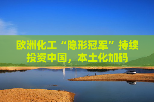 欧洲化工“隐形冠军”持续投资中国，本土化加码