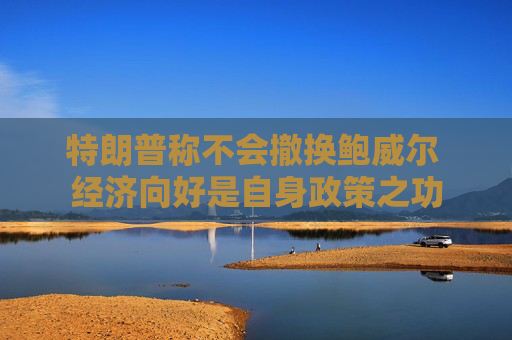 特朗普称不会撤换鲍威尔 经济向好是自身政策之功