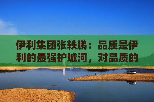 伊利集团张轶鹏：品质是伊利的最强护城河，对品质的坚守是伊利最根本的长期主义