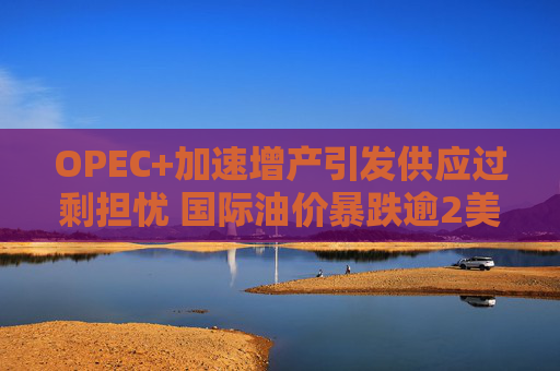 OPEC+加速增产引发供应过剩担忧 国际油价暴跌逾2美元/桶