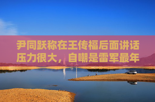 尹同跃称在王传福后面讲话压力很大，自嘲是雷军最年长粉丝  第1张