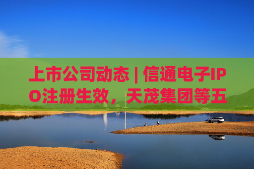 上市公司动态 | 信通电子IPO注册生效，天茂集团等五家公司因未披露定期报告遭证监会立案