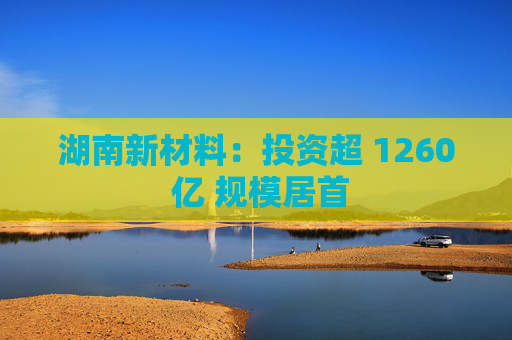 湖南新材料：投资超 1260 亿 规模居首