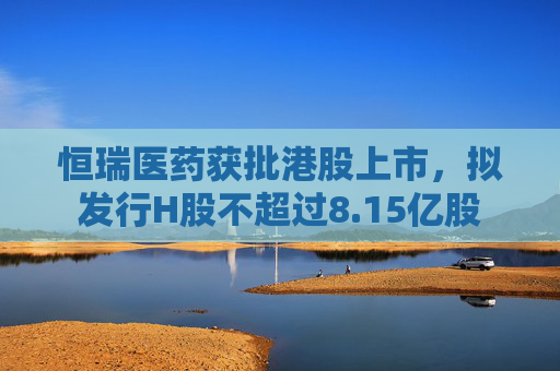 恒瑞医药获批港股上市，拟发行H股不超过8.15亿股