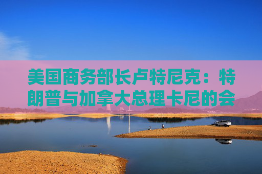 美国商务部长卢特尼克：特朗普与加拿大总理卡尼的会谈或难完美