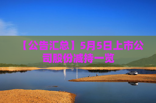 【公告汇总】5月5日上市公司股份减持一览