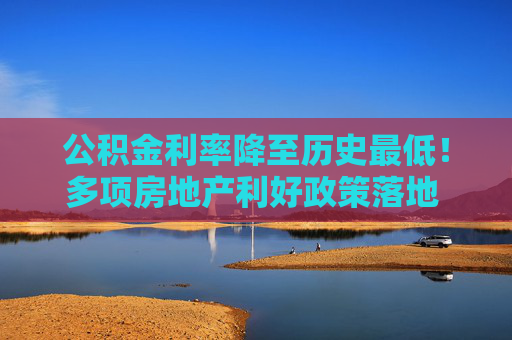 公积金利率降至历史最低！多项房地产利好政策落地 购房者置业成本又降了