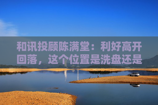 和讯投顾陈满堂：利好高开回落，这个位置是洗盘还是出货？