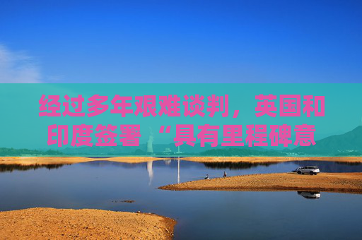 经过多年艰难谈判，英国和印度签署 “具有里程碑意义” 的贸易协定