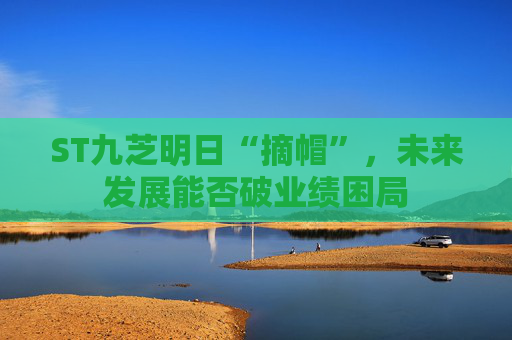 ST九芝明日“摘帽”，未来发展能否破业绩困局