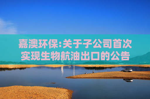 嘉澳环保:关于子公司首次实现生物航油出口的公告