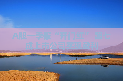 A股一季报“开门红” 超七成上市公司实现盈利