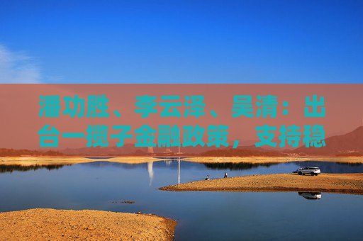潘功胜、李云泽、吴清：出台一揽子金融政策，支持稳市场稳预期