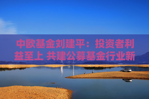 中欧基金刘建平：投资者利益至上 共建公募基金行业新生态
