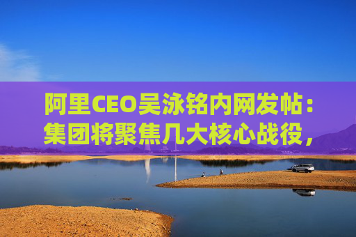 阿里CEO吴泳铭内网发帖：集团将聚焦几大核心战役，由多个业务方参与